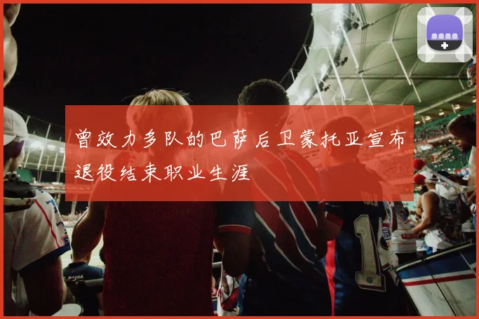 曾效力多队的巴萨后卫蒙托亚宣布退役结束职业生涯