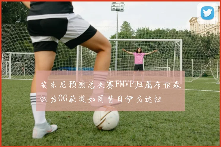 安东尼预测总决赛FMVP归属布伦森认为OG获奖如同昔日伊戈达拉