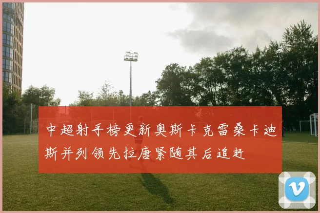 中超射手榜更新奥斯卡克雷桑卡迪斯并列领先拉唐紧随其后追赶