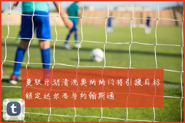 曼联计划清洗奥纳纳门将引援目标锁定达尔洛与约翰斯通
