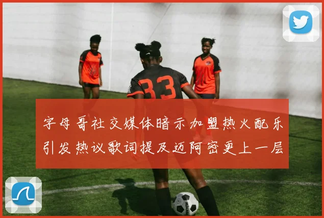 字母哥社交媒体暗示加盟热火配乐引发热议歌词提及迈阿密更上一层楼