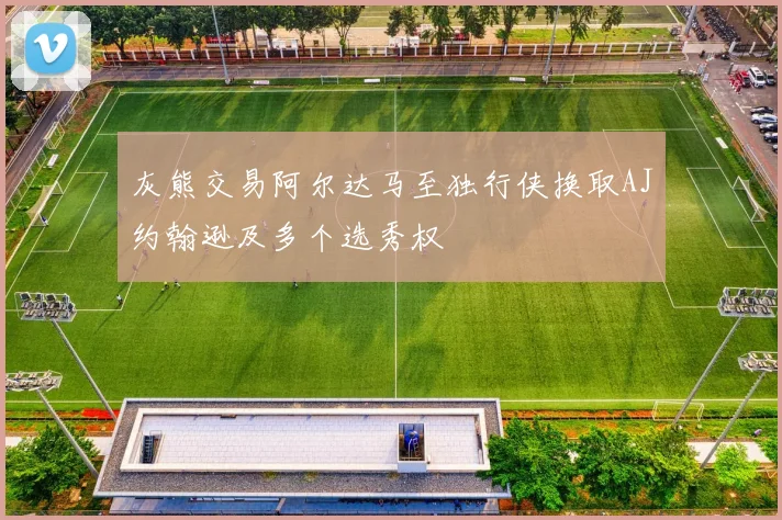 灰熊交易阿尔达马至独行侠换取AJ约翰逊及多个选秀权