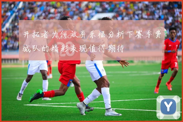 开拓者为何放弃乐福分析下赛季费城队的精彩表现值得期待