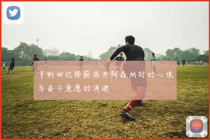 亨利回忆降薪离开阿森纳时的心境与奋斗意愿的消逝