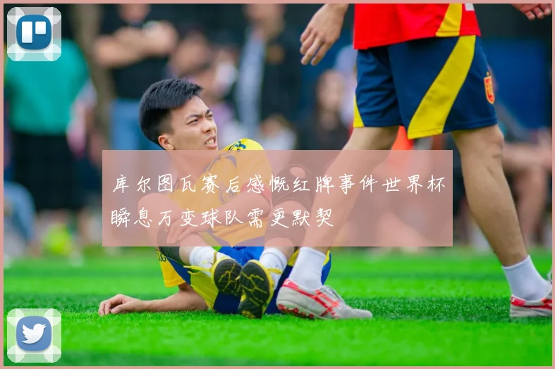 库尔图瓦赛后感慨红牌事件世界杯瞬息万变球队需更默契