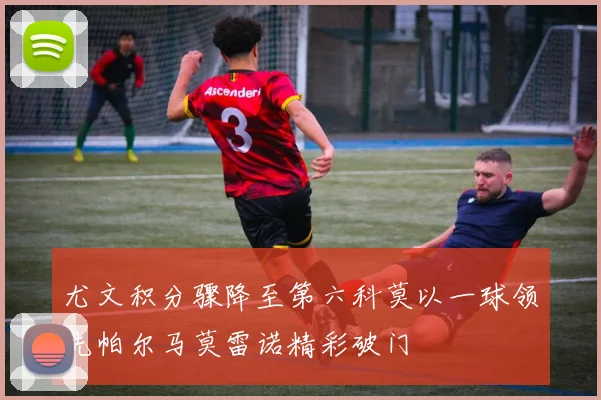 尤文积分骤降至第六科莫以一球领先帕尔马莫雷诺精彩破门