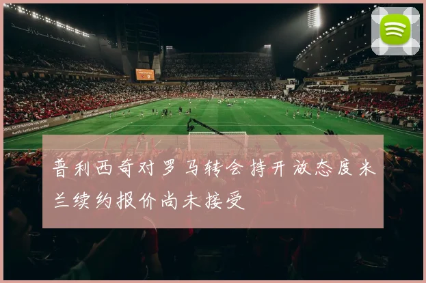 普利西奇对罗马转会持开放态度米兰续约报价尚未接受