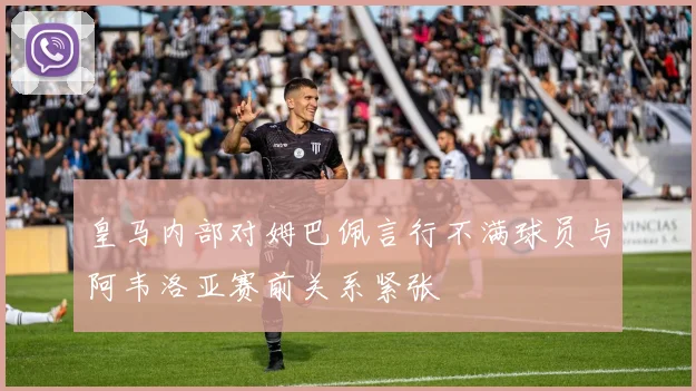 皇马内部对姆巴佩言行不满球员与阿韦洛亚赛前关系紧张