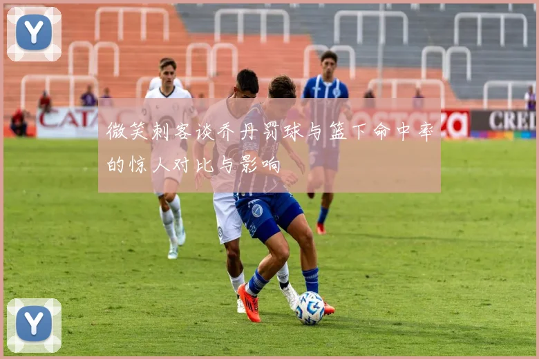 微笑刺客谈乔丹罚球与篮下命中率的惊人对比与影响