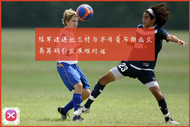 绿军追逐杜兰特与字母哥布朗成交易筹码引发艰难对话
