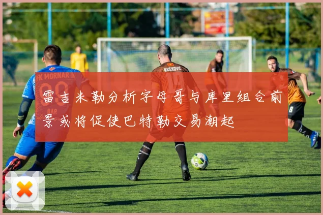 雷吉米勒分析字母哥与库里组合前景或将促使巴特勒交易潮起