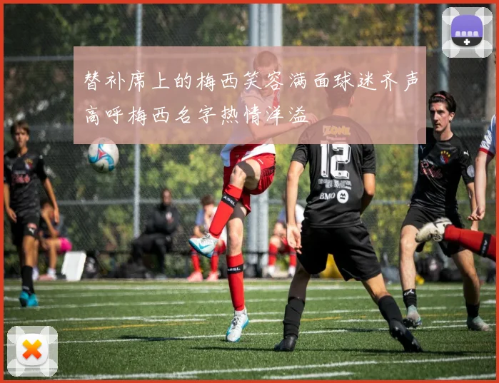 替补席上的梅西笑容满面球迷齐声高呼梅西名字热情洋溢