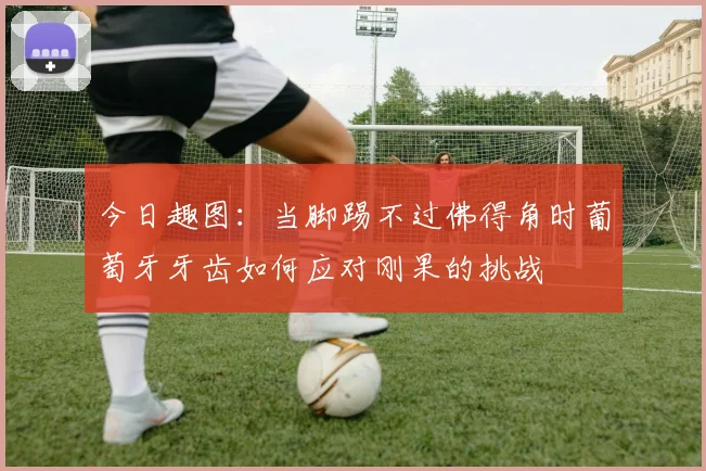 今日趣图：当脚踢不过佛得角时葡萄牙牙齿如何应对刚果的挑战