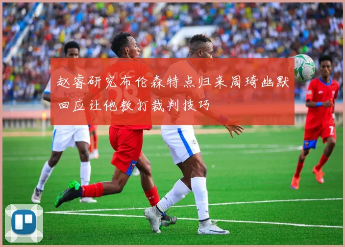 赵睿研究布伦森特点归来周琦幽默回应让他教打裁判技巧