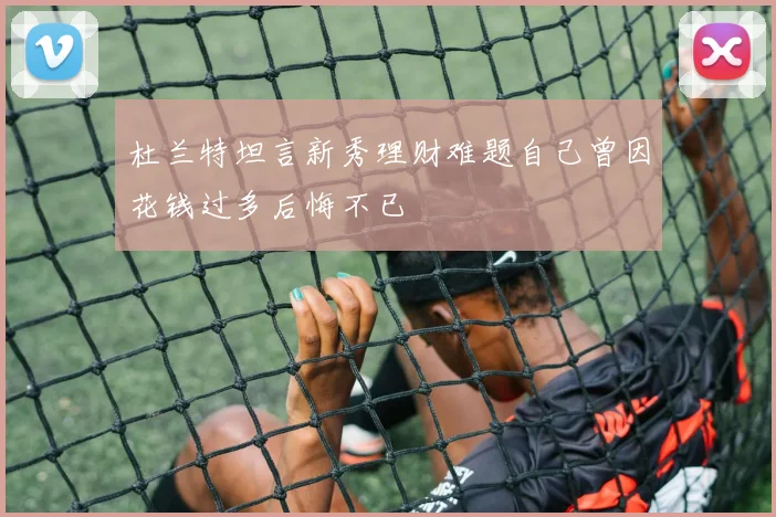杜兰特坦言新秀理财难题自己曾因花钱过多后悔不已