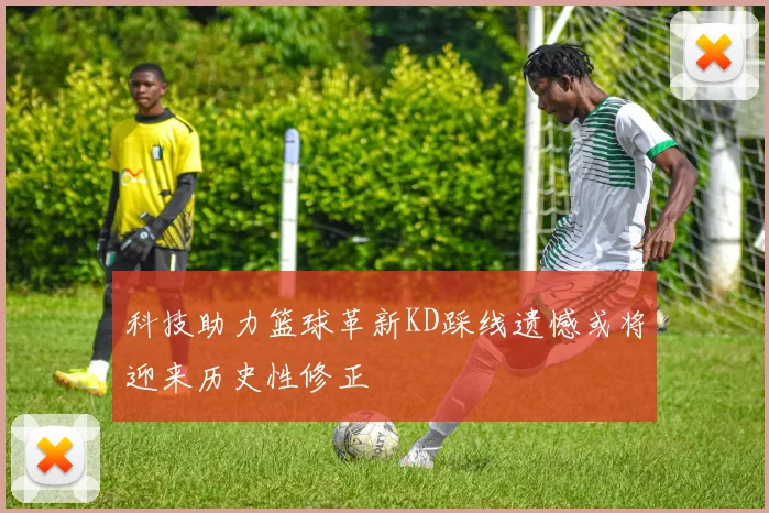 科技助力篮球革新KD踩线遗憾或将迎来历史性修正