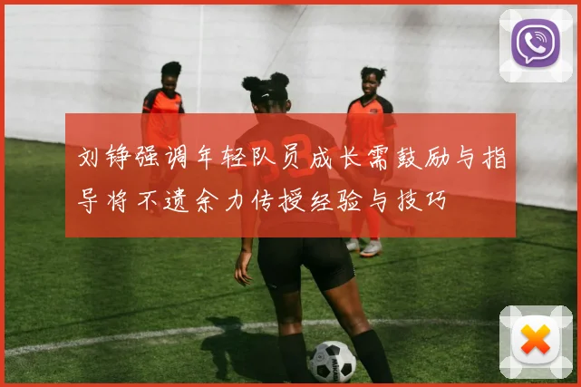 刘铮强调年轻队员成长需鼓励与指导将不遗余力传授经验与技巧