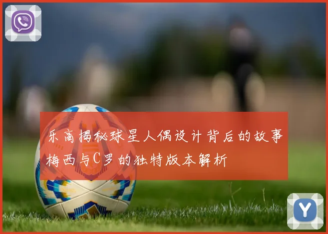 乐高揭秘球星人偶设计背后的故事梅西与C罗的独特版本解析